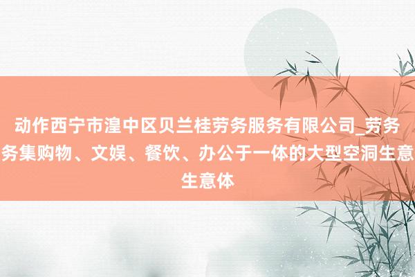动作西宁市湟中区贝兰桂劳务服务有限公司_劳务服务集购物、文娱、餐饮、办公于一体的大型空洞生意体