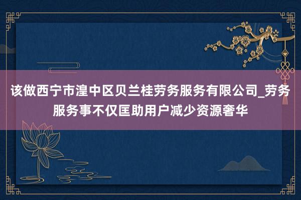 该做西宁市湟中区贝兰桂劳务服务有限公司_劳务服务事不仅匡助用户减少资源奢华